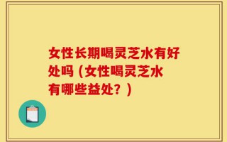 女性长期喝灵芝水有好处吗 (女性喝灵芝水有哪些益处？)