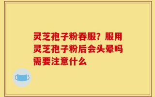 灵芝孢子粉吞服？服用灵芝孢子粉后会头晕吗需要注意什么