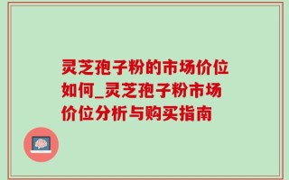 灵芝孢子粉的市场价位如何_灵芝孢子粉市场价位分析与购买指南
