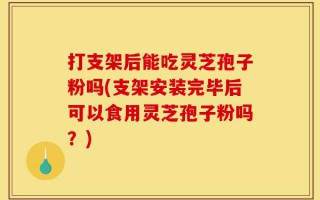 打支架后能吃灵芝孢子粉吗(支架安装完毕后可以食用灵芝孢子粉吗？)