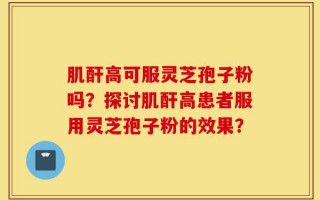 肌酐高可服灵芝孢子粉吗？探讨肌酐高患者服用灵芝孢子粉的效果？