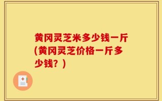 黄冈灵芝米多少钱一斤(黄冈灵芝价格一斤多少钱？)