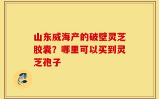 山东威海产的破壁灵芝胶囊？哪里可以买到灵芝孢子