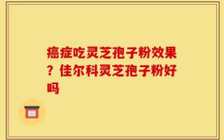 癌症吃灵芝孢子粉效果？佳尔科灵芝孢子粉好吗