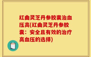 红曲灵芝丹参胶囊治血压高(红曲灵芝丹参胶囊：安全且有效的治疗高血压的选择)