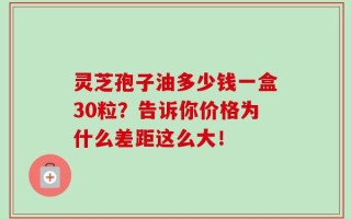 灵芝孢子油多少钱一盒30粒？告诉你价格为什么差距这么大！