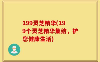 199灵芝精华(199个灵芝精华集结，护您健康生活)