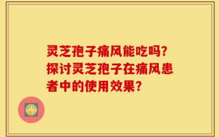 灵芝孢子痛风能吃吗？探讨灵芝孢子在痛风患者中的使用效果？
