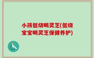 小孩低烧喝灵芝(低烧宝宝喝灵芝保健养护)
