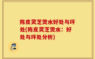 陈皮灵芝煲水好处与坏处(陈皮灵芝煲水：好处与坏处分析)