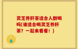 灵芝养肝茶适合人群喝吗(谁适合喝灵芝养肝茶？一起来看看！)