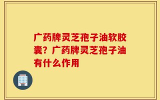 广药牌灵芝孢子油软胶囊？广药牌灵芝孢子油有什么作用
