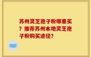 苏州灵芝孢子粉哪里买？推荐苏州本地灵芝孢子粉购买途径？