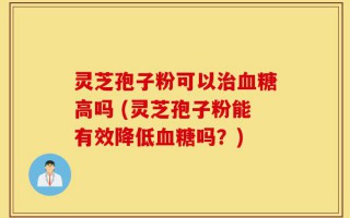 灵芝孢子粉可以治血糖高吗 (灵芝孢子粉能有效降低血糖吗？)