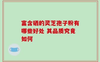 富含硒的灵芝孢子粉有哪些好处 其品质究竟如何