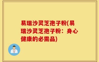 易瑞沙灵芝孢子粉(易瑞沙灵芝孢子粉：身心健康的必需品)