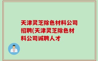 天津灵芝除色材料公司招聘(天津灵芝除色材料公司诚聘人才