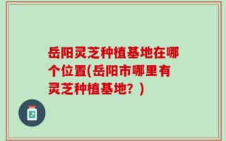岳阳灵芝种植基地在哪个位置(岳阳市哪里有灵芝种植基地？)