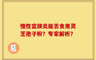 慢性宫颈炎能否食用灵芝孢子粉？专家解析？