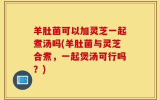 羊肚菌可以加灵芝一起煮汤吗(羊肚菌与灵芝合煮，一起煲汤可行吗？)