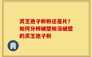 灵芝孢子粉粉还是片？如何分辨破壁和没破壁的灵芝孢子粉