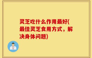 灵芝吃什么作用最好(最佳灵芝食用方式，解决身体问题)