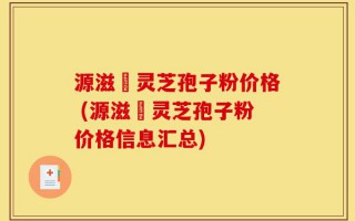 源滋湶灵芝孢子粉价格 (源滋湶灵芝孢子粉价格信息汇总)