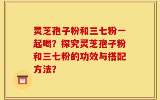 灵芝孢子粉和三七粉一起喝？探究灵芝孢子粉和三七粉的功效与搭配方法？