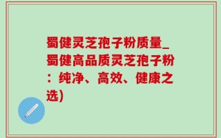 蜀健灵芝孢子粉质量_蜀健高品质灵芝孢子粉：纯净、高效、健康之选)