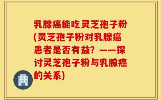 乳腺癌能吃灵芝孢子粉(灵芝孢子粉对乳腺癌患者是否有益？——探讨灵芝孢子粉与乳腺癌的关系)