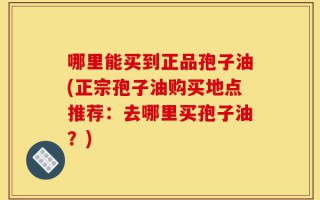 哪里能买到正品孢子油(正宗孢子油购买地点推荐：去哪里买孢子油？)