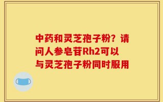 中药和灵芝孢子粉？请问人参皂苷Rh2可以与灵芝孢子粉同时服用