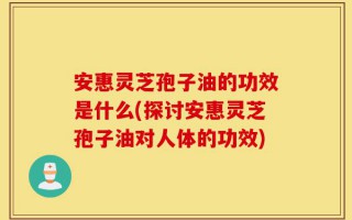 安惠灵芝孢子油的功效是什么(探讨安惠灵芝孢子油对人体的功效)