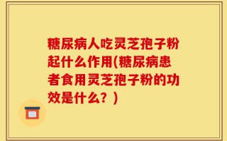 糖尿病人吃灵芝孢子粉起什么作用(糖尿病患者食用灵芝孢子粉的功效是什么？)