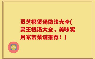 灵芝根煲汤做法大全(灵芝根汤大全，美味实用家常菜谱推荐！)