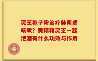 灵芝孢子粉治疗肺阴虚咳嗽？黄精和灵芝一起泡酒有什么功效与作用