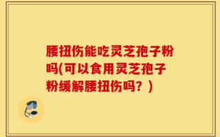 腰扭伤能吃灵芝孢子粉吗(可以食用灵芝孢子粉缓解腰扭伤吗？)