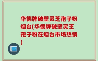 华德牌破壁灵芝孢子粉烟台(华德牌破壁灵芝孢子粉在烟台市场热销)