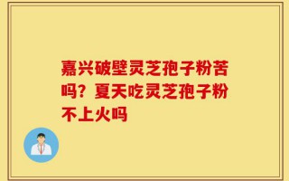 嘉兴破壁灵芝孢子粉苦吗？夏天吃灵芝孢子粉不上火吗