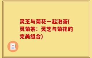 灵芝与菊花一起泡茶(灵菊茶：灵芝与菊花的完美组合)