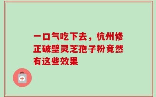 一口气吃下去，杭州修正破壁灵芝孢子粉竟然有这些效果