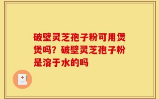 破壁灵芝孢子粉可用煲煲吗？破壁灵芝孢子粉是溶于水的吗