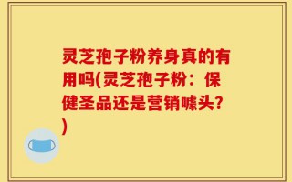 灵芝孢子粉养身真的有用吗(灵芝孢子粉：保健圣品还是营销噱头？)