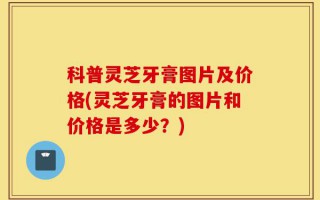 科普灵芝牙膏图片及价格(灵芝牙膏的图片和价格是多少？)