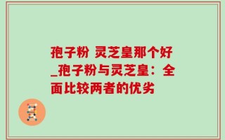 孢子粉 灵芝皇那个好_孢子粉与灵芝皇：全面比较两者的优劣