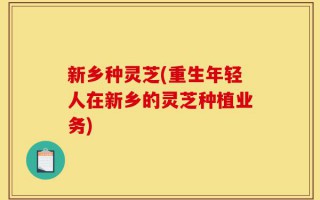 新乡种灵芝(重生年轻人在新乡的灵芝种植业务)