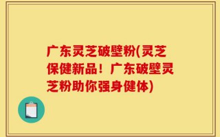 广东灵芝破壁粉(灵芝保健新品！广东破壁灵芝粉助你强身健体)