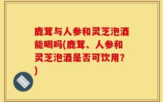 鹿茸与人参和灵芝泡酒能喝吗(鹿茸、人参和灵芝泡酒是否可饮用？)
