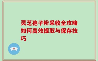灵芝孢子粉采收全攻略如何高效提取与保存技巧