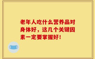 老年人吃什么营养品对身体好，这几个关键因素一定要掌握好！